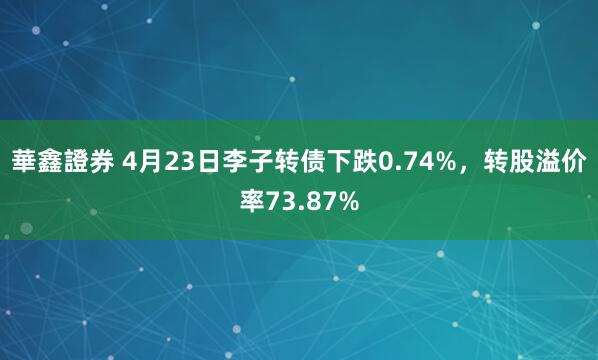 華鑫證券 4月23日李子转债下跌0.74%，转股溢价率73.87%