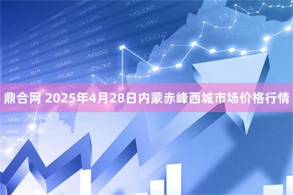 鼎合网 2025年4月28日内蒙赤峰西城市场价格行情