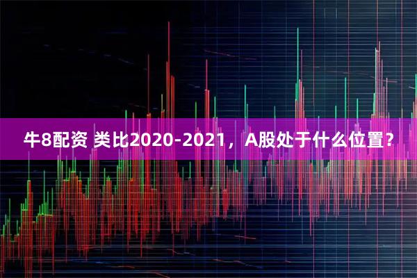 牛8配资 类比2020-2021，A股处于什么位置？