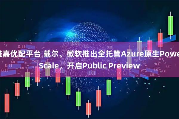 维嘉优配平台 戴尔、微软推出全托管Azure原生PowerScale，开启Public Preview