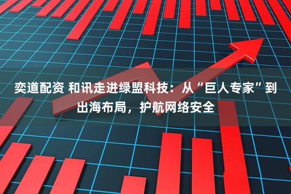 奕道配资 和讯走进绿盟科技：从“巨人专家”到出海布局，护航网络安全