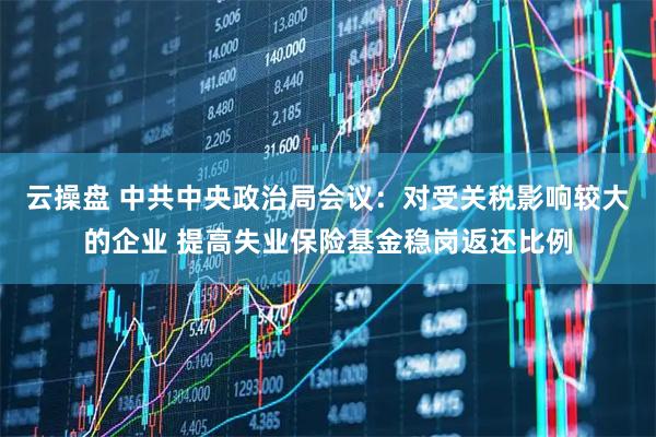 云操盘 中共中央政治局会议：对受关税影响较大的企业 提高失业保险基金稳岗返还比例