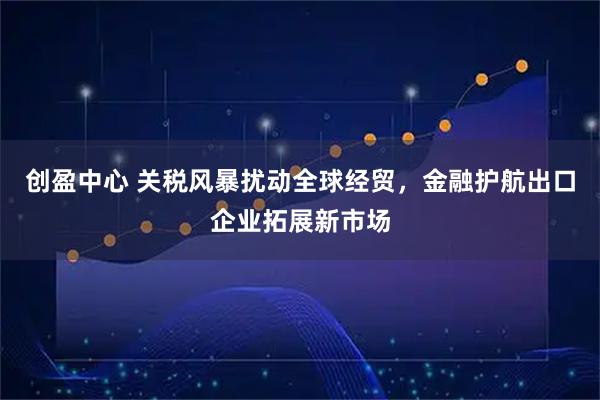 创盈中心 关税风暴扰动全球经贸，金融护航出口企业拓展新市场