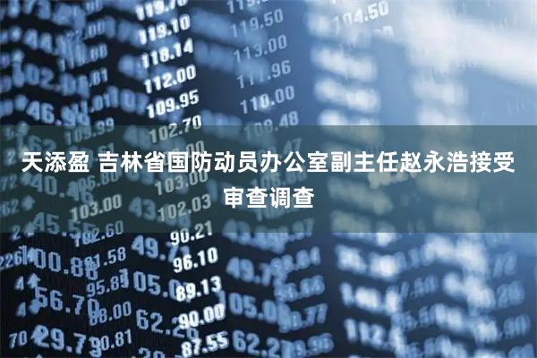 天添盈 吉林省国防动员办公室副主任赵永浩接受审查调查
