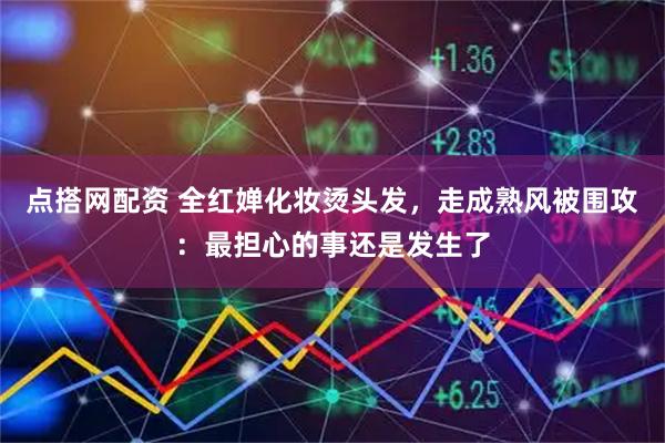 点搭网配资 全红婵化妆烫头发，走成熟风被围攻：最担心的事还是发生了