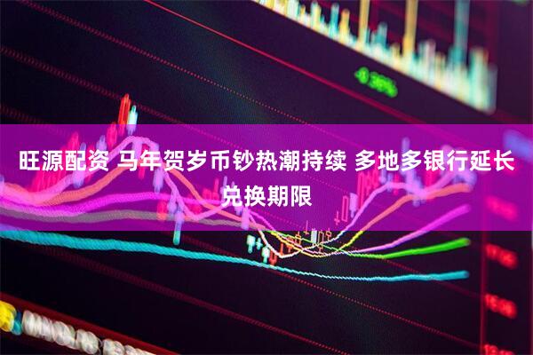旺源配资 马年贺岁币钞热潮持续 多地多银行延长兑换期限