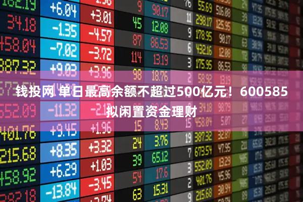 钱投网 单日最高余额不超过500亿元！600585拟闲置资金理财