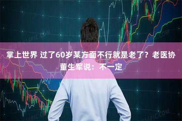 掌上世界 过了60岁某方面不行就是老了？老医协董生军说：不一定